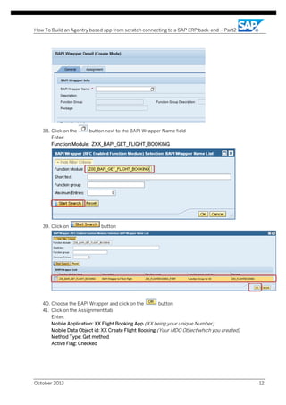 How To Build an Agentry based app from scratch connecting to a SAP ERP back-end – Part2

38. Click on the
button next to the BAPI Wrapper Name field
Enter:
Function Module: ZXX_BAPI_GET_FLIGHT_BOOKING

39. Click on

button

40. Choose the BAPI Wrapper and click on the
button
41. Click on the Assignment tab
Enter:
Mobile Application: XX Flight Booking App (XX being your unique Number)
Mobile Data Object id: XX Create Flight Booking (Your MDO Object which you created)
Method Type: Get method
Active Flag: Checked

October 2013

12

 