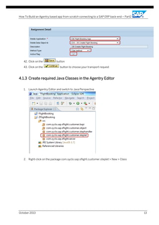 How To Build an Agentry based app from scratch connecting to a SAP ERP back-end – Part2

42. Click on the
43. Click on the

button
button to choose your transport request

4.1.3 Create required Java Classes in the Agentry Editor
1.

Launch Agentry Editor and switch to Java Perspective

2. Right-click on the package com.syclo.sap.sflight.customer.steplet > New > Class

October 2013

13

 