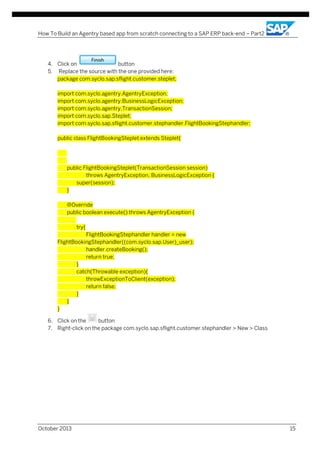 How To Build an Agentry based app from scratch connecting to a SAP ERP back-end – Part2

4. Click on
button
5. Replace the source with the one provided here:
package com.syclo.sap.sflight.customer.steplet;
import com.syclo.agentry.AgentryException;
import com.syclo.agentry.BusinessLogicException;
import com.syclo.agentry.TransactionSession;
import com.syclo.sap.Steplet;
import com.syclo.sap.sflight.customer.stephandler.FlightBookingStephandler;
public class FlightBookingSteplet extends Steplet{

public FlightBookingSteplet(TransactionSession session)
throws AgentryException, BusinessLogicException {
super(session);
}
@Override
public boolean execute() throws AgentryException {
try{
FlightBookingStephandler handler = new
FlightBookingStephandler((com.syclo.sap.User)_user);
handler.createBooking();
return true;
}
catch(Throwable exception){
throwExceptionToClient(exception);
return false;
}
}
}
6. Click on the
button
7. Right-click on the package com.syclo.sap.sflight.customer.stephandler > New > Class

October 2013

15

 