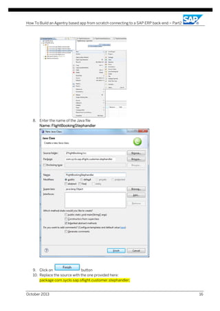 How To Build an Agentry based app from scratch connecting to a SAP ERP back-end – Part2

8. Enter the name of the Java file
Name: FlightBookingStephandler

9. Click on
button
10. Replace the source with the one provided here:
package com.syclo.sap.sflight.customer.stephandler;

October 2013

16

 