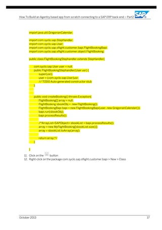 How To Build an Agentry based app from scratch connecting to a SAP ERP back-end – Part2

import java.util.GregorianCalendar;
import com.syclo.sap.StepHandler;
import com.syclo.sap.User;
import com.syclo.sap.sflight.customer.bapi.FlightBookingBapi;
import com.syclo.sap.sflight.customer.object.FlightBooking;
public class FlightBookingStephandler extends StepHandler{
com.syclo.sap.User user = null;
public FlightBookingStephandler(User usr) {
super(usr);
user = (com.syclo.sap.User)usr;
// TODO Auto-generated constructor stub
}

public void createBooking() throws Exception{
FlightBooking[] array = null;
FlightBooking sbookObj = new FlightBooking();
FlightBookingBapi bapi = new FlightBookingBapi(user, new GregorianCalendar());
bapi.run(sbookObj);
bapi.processResults();
/*ArrayList<SAPObject> sbookList = bapi.processResults();
array = new MyFlightBooking[sbookList.size()];
array = sbookList.toArray(array);
return array;*/
}
}
11. Click on the
button
12. Right-click on the package com.syclo.sap.sflight.customer.bapi > New > Class

October 2013

17

 