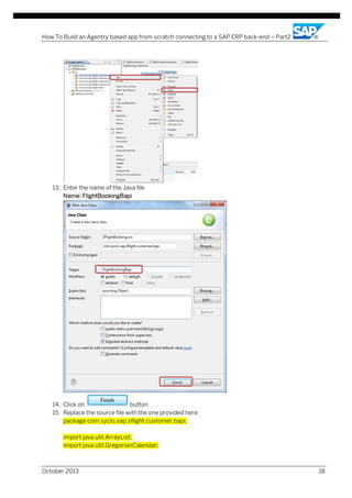How To Build an Agentry based app from scratch connecting to a SAP ERP back-end – Part2

13. Enter the name of the Java file
Name: FlightBookingBapi

14. Click on
button
15. Replace the source file with the one provided here:
package com.syclo.sap.sflight.customer.bapi;
import java.util.ArrayList;
import java.util.GregorianCalendar;

October 2013

18

 