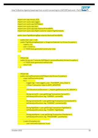 How To Build an Agentry based app from scratch connecting to a SAP ERP back-end – Part2

import com.sap.mw.jco.JCO;
import com.syclo.sap.Logger;
import com.syclo.sap.SAPObject;
import com.syclo.sap.User;
import com.syclo.sap.bapi.AbstractFetchBAPI;
import com.syclo.sap.sflight.customer.object.FlightSchedule;
public class FlightBookingBapi extends AbstractFetchBAPI{
public User user = null;
public FlightBookingBapi(User u, GregorianCalendar lu) throws Exception {
super(u, lu);
user = (User) u;
// TODO Auto-generated constructor stub
}

@Override
public ArrayList<? extends SAPObject> processResults() throws Exception {
// TODO Auto-generated method stub
return null;
}

@Override
public void setParameters(SAPObject obj) throws Exception {
super.setParameters(obj);
try {
Logger log = new Logger(_user, "FetchBAPI_Java_Class");
//Pass Transaction Vales to BAPI_WRAPPER
JCO.Structure jcoStructure = _imports.getStructure("IS_SBOOK");
String carrierID = user.getString("transaction.CarrierID");
setValue(jcoStructure, log, "CARRID", carrierID);
String connectionID = user.getString("transaction.ConnectionID");
setValue(jcoStructure, log, "CONNID", connectionID);
String flightDate = user.getString("transaction.FlightDate");
setValue(jcoStructure, log, "FLDATE", flightDate);
String passName = user.getString("transaction.PassName");
setValue(jcoStructure, log, "PASSNAME", passName);
} catch (Exception e) {
user.rethrowException(e, true);

October 2013

19

 
