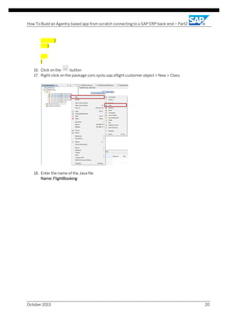 How To Build an Agentry based app from scratch connecting to a SAP ERP back-end – Part2

}
}

}
16. Click on the
button
17. Right-click on the package com.syclo.sap.sflight.customer.object > New > Class

18. Enter the name of the Java file
Name: FlightBooking

October 2013

20

 
