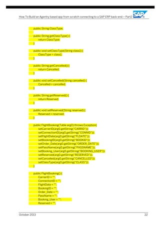 How To Build an Agentry based app from scratch connecting to a SAP ERP back-end – Part2

public String ClassType;
public String getClassType() {
return ClassType;
}
public void setClassType(String class1) {
ClassType = class1;
}
public String getCancelled() {
return Cancelled;
}
public void setCancelled(String cancelled) {
Cancelled = cancelled;
}
public String getReserved() {
return Reserved;
}
public void setReserved(String reserved) {
Reserved = reserved;
}
public FlightBooking(Table arg0) throws Exception{
setCarrierID(arg0.getString("CARRID"));
setConnectionID(arg0.getString("CONNID"));
setFlightDate(arg0.getString("FLDATE"));
setBookingID(arg0.getString("BOOKID"));
setOrder_Date(arg0.getString("ORDER_DATE"));
setPassName(arg0.getString("PASSNAME"));
setBooking_User(arg0.getString("BOOKING_USER"));
setReserved(arg0.getString("RESERVED"));
setCancelled(arg0.getString("CANCELLED"));
setClassType(arg0.getString("CLASS"));
}
public FlightBooking() {
CarrierID = "";
ConnectionID = "";
FlightDate = "";
BookingID = "";
Order_Date = "";
PassName = "";
Booking_User = "";
Reserved = "";

October 2013

22

 