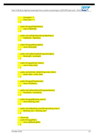 How To Build an Agentry based app from scratch connecting to a SAP ERP back-end – Part2

Cancelled = "";
ClassType = "";
}
public String getFlightDate() {
return FlightDate;
}
public void setFlightDate(String flightDate) {
FlightDate = flightDate;
}
public String getBookingID() {
return BookingID;
}
public void setBookingID(String bookingID) {
BookingID = bookingID;
}
public String getOrder_Date() {
return Order_Date;
}
public void setOrder_Date(String order_Date) {
Order_Date = order_Date;
}
public String getPassName() {
return PassName;
}
public void setPassName(String passName) {
PassName = passName;
}
public String getBooking_User() {
return Booking_User;
}
public void setBooking_User(String booking_User) {
Booking_User = booking_User;
}
@Override
public String getID() {
return getBookingID();
}

October 2013

23

 