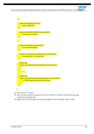 How To Build an Agentry based app from scratch connecting to a SAP ERP back-end – Part2

public String getCarrierID() {
return CarrierID;
}
public void setCarrierID(String carrierID) {
CarrierID = carrierID;
}

public String getConnectionID() {
return ConnectionID;
}
public void setConnectionID(String connectionID) {
ConnectionID = connectionID;
}
@Override
public void setNotes(Table arg0) throws Exception {
}

@Override
public void setProperties(Table arg0) throws Exception {
// TODO Auto-generated method stub
}
}
21. Click on the
button
22. Next, we will create the Java source files for the Fetch, in order to retrieve the bookings
created by the logged user
23. Right-click on the package com.syclo.sap.sflight.customer.steplet > New > Class

October 2013

24

 