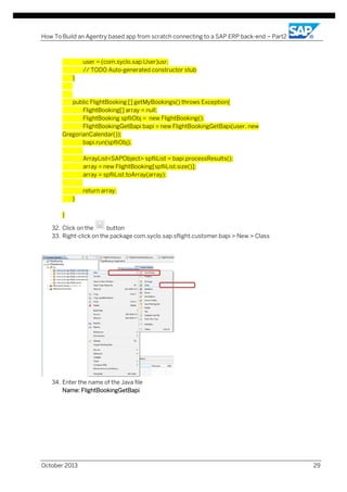 How To Build an Agentry based app from scratch connecting to a SAP ERP back-end – Part2

user = (com.syclo.sap.User)usr;
// TODO Auto-generated constructor stub
}

public FlightBooking [] getMyBookings() throws Exception{
FlightBooking[] array = null;
FlightBooking spfliObj = new FlightBooking();
FlightBookingGetBapi bapi = new FlightBookingGetBapi(user, new
GregorianCalendar());
bapi.run(spfliObj);
ArrayList<SAPObject> spfliList = bapi.processResults();
array = new FlightBooking[spfliList.size()];
array = spfliList.toArray(array);
return array;
}
}
32. Click on the
button
33. Right-click on the package com.syclo.sap.sflight.customer.bapi > New > Class

34. Enter the name of the Java file
Name: FlightBookingGetBapi

October 2013

29

 
