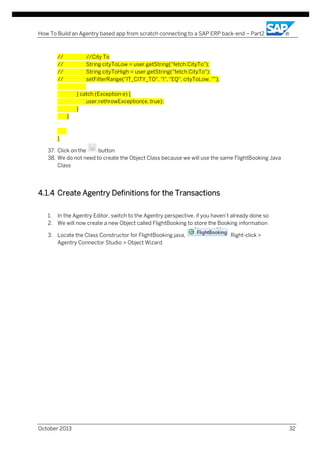 How To Build an Agentry based app from scratch connecting to a SAP ERP back-end – Part2

//
//
//
//

//City To
String cityToLow = user.getString("fetch.CityTo");
String cityToHigh = user.getString("fetch.CityTo");
setFilterRange("IT_CITY_TO", "I", "EQ", cityToLow, "");
} catch (Exception e) {
user.rethrowException(e, true);
}
}

}
37. Click on the
button
38. We do not need to create the Object Class because we will use the same FlightBooking Java
Class

4.1.4 Create Agentry Definitions for the Transactions
1. In the Agentry Editor, switch to the Agentry perspective, if you haven’t already done so
2. We will now create a new Object called FlightBooking to store the Booking information
3. Locate the Class Constructor for FlightBooking.java,
Agentry Connector Studio > Object Wizard

October 2013

Right-click >

32

 