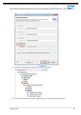 How To Build an Agentry based app from scratch connecting to a SAP ERP back-end – Part2

9. Uncheck the Get Step and click on the

button

10. You will notice that the new Object FlightBooking is created with all the properties

October 2013

38

 