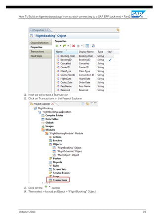 How To Build an Agentry based app from scratch connecting to a SAP ERP back-end – Part2

11. Next we will create a Transaction
12. Click on Transactions in the Project Explorer

13. Click on the
button
14. Then select > to add an Object > “FlightBooking” Object

October 2013

39

 