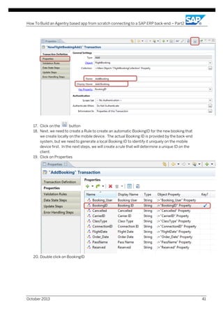 How To Build an Agentry based app from scratch connecting to a SAP ERP back-end – Part2

17. Click on the
button
18. Next, we need to create a Rule to create an automatic BookingID for the new booking that
we create locally on the mobile device. The actual Booking ID is provided by the back-end
system, but we need to generate a local Booking ID to identify it uniquely on the mobile
device first. In the next steps, we will create a rule that will determine a unique ID on the
client.
19. Click on Properties

20. Double click on BookingID

October 2013

41

 