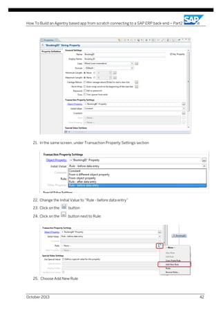 How To Build an Agentry based app from scratch connecting to a SAP ERP back-end – Part2

21. In the same screen, under Transaction Property Settings section

22. Change the Initial Value to “Rule - before data entry”
23. Click on the

button

24. Click on the

button next to Rule:

25. Choose Add New Rule

October 2013

42

 