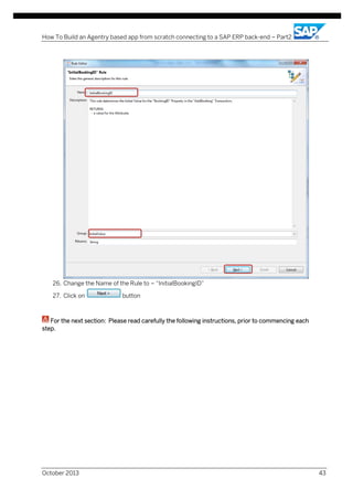 How To Build an Agentry based app from scratch connecting to a SAP ERP back-end – Part2

26. Change the Name of the Rule to – “InitialBookingID”
27. Click on

button

For the next section: Please read carefully the following instructions, prior to commencing each
step.

October 2013

43

 