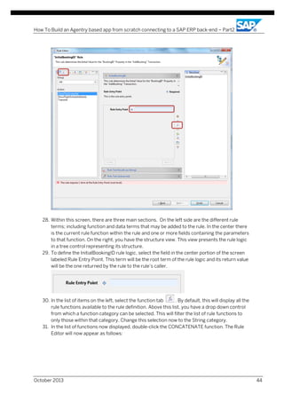 How To Build an Agentry based app from scratch connecting to a SAP ERP back-end – Part2

28. Within this screen, there are three main sections. On the left side are the different rule
terms; including function and data terms that may be added to the rule. In the center there
is the current rule function within the rule and one or more fields containing the parameters
to that function. On the right, you have the structure view. This view presents the rule logic
in a tree control representing its structure.
29. To define the InitialBookingID rule logic, select the field in the center portion of the screen
labeled Rule Entry Point. This term will be the root term of the rule logic and its return value
will be the one returned by the rule to the rule’s caller.

30. In the list of items on the left, select the function tab
. By default, this will display all the
rule functions available to the rule definition. Above this list, you have a drop down control
from which a function category can be selected. This will filter the list of rule functions to
only those within that category. Change this selection now to the String category.
31. In the list of functions now displayed, double-click the CONCATENATE function. The Rule
Editor will now appear as follows:

October 2013

44

 
