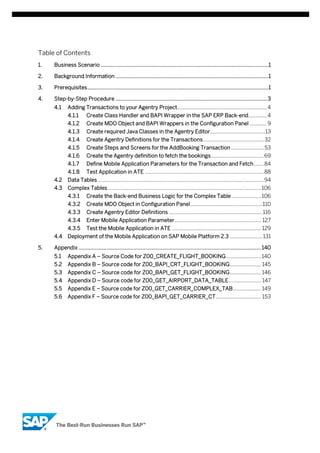 Table of Contents
1.

Business Scenario .................................................................................................................1

2.

Background Information .......................................................................................................1

3.

Prerequisites ..........................................................................................................................1

4.

Step-by-Step Procedure ...................................................................................................... 3
4.1

Adding Transactions to your Agentry Project ............................................................... 4
4.1.1

Create Class Handler and BAPI Wrapper in the SAP ERP Back-end............. 4

4.1.2

Create MDO Object and BAPI Wrappers in the Configuration Panel ............ 9

4.1.3

Create required Java Classes in the Agentry Editor.......................................13

4.1.4

Create Agentry Definitions for the Transactions ........................................... 32

4.1.5

Create Steps and Screens for the AddBooking Transaction ....................... 53

4.1.6

Create the Agentry definition to fetch the bookings ..................................... 69

4.1.7

Define Mobile Application Parameters for the Transaction and Fetch ....... 84

4.1.8

Test Application in ATE .................................................................................... 88

4.2

Data Tables ..................................................................................................................... 94

4.3

Complex Tables ............................................................................................................ 106
4.3.1
4.3.2

Create Agentry Editor Definitions .................................................................. 116

4.3.4

Enter Mobile Application Parameter ............................................................. 127

4.3.5
5.

Create MDO Object in Configuration Panel ................................................... 110

4.3.3

4.4

Create the Back-end Business Logic for the Complex Table ..................... 106

Test the Mobile Application in ATE ............................................................... 129

Deployment of the Mobile Application on SAP Mobile Platform 2.3 ....................... 131

Appendix ........................................................................................................................... 140
5.1

Appendix A – Source Code for Z00_CREATE_FLIGHT_BOOKING......................... 140

5.2

Appendix B – Source code for Z00_BAPI_CRT_FLIGHT_BOOKING ...................... 145

5.3

Appendix C – Source code for Z00_BAPI_GET_FLIGHT_BOOKING ...................... 146

5.4

Appendix D – Source code for Z00_GET_AIRPORT_DATA_TABLE ....................... 147

5.5

Appendix E – Source code for Z00_GET_CARRIER_COMPLEX_TAB.................... 149

5.6

Appendix F – Source code for Z00_BAPI_GET_CARRIER_CT ................................ 153

 