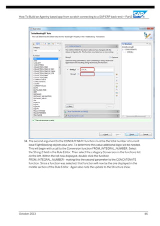 How To Build an Agentry based app from scratch connecting to a SAP ERP back-end – Part2

34. The second argument to the CONCATENATE function must be the total number of current
local FlightBooking objects plus one. To determine this value additional logic will be needed.
This will begin with a call to the Conversion function FROM_INTEGRAL_NUMBER. Select
the String 2 field in the Rule Editor. Then select the category Conversion in the functions list
on the left. Within the list now displayed, double-click the function
FROM_INTEGRAL_NUMBER - making this the second parameter to the CONCATENATE
function. Since a function was selected, that function will now be the one displayed in the
middle section of the Rule Editor. Again also note the update to the Structure View:

October 2013

46

 
