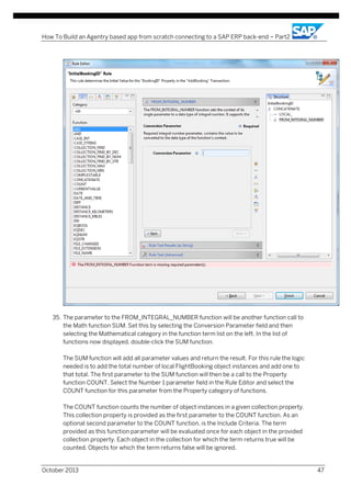 How To Build an Agentry based app from scratch connecting to a SAP ERP back-end – Part2

35. The parameter to the FROM_INTEGRAL_NUMBER function will be another function call to
the Math function SUM. Set this by selecting the Conversion Parameter field and then
selecting the Mathematical category in the function term list on the left. In the list of
functions now displayed, double-click the SUM function.
The SUM function will add all parameter values and return the result. For this rule the logic
needed is to add the total number of local FlightBooking object instances and add one to
that total. The first parameter to the SUM function will then be a call to the Property
function COUNT. Select the Number 1 parameter field in the Rule Editor and select the
COUNT function for this parameter from the Property category of functions.
The COUNT function counts the number of object instances in a given collection property.
This collection property is provided as the first parameter to the COUNT function. As an
optional second parameter to the COUNT function, is the Include Criteria. The term
provided as this function parameter will be evaluated once for each object in the provided
collection property. Each object in the collection for which the term returns true will be
counted. Objects for which the term returns false will be ignored.

October 2013

47

 