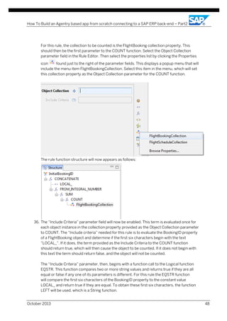 How To Build an Agentry based app from scratch connecting to a SAP ERP back-end – Part2

For this rule, the collection to be counted is the FlightBooking collection property. This
should then be the first parameter to the COUNT function. Select the Object Collection
parameter field in the Rule Editor. Then select the properties list by clicking the Properties
icon
found just to the right of the parameter fields. This displays a popup menu that will
include the menu item FlightBookingCollection. Select this item in the menu, which will set
this collection property as the Object Collection parameter for the COUNT function.

The rule function structure will now appears as follows:

36. The “Include Criteria” parameter field will now be enabled. This term is evaluated once for
each object instance in the collection property provided as the Object Collection parameter
to COUNT. The “Include criteria” needed for this rule is to evaluate the BookingID property
of a FlightBooking object and determine if the first six characters begin with the text
“LOCAL_”. If it does, the term provided as the Include Criteria to the COUNT function
should return true, which will then cause the object to be counted. If it does not begin with
this text the term should return false, and the object will not be counted.
The “Include Criteria” parameter, then, begins with a function call to the Logical function
EQSTR. This function compares two or more string values and returns true if they are all
equal or false if any one of its parameters is different. For this rule the EQSTR function
will compare the first six characters of the BookingID property to the constant value
LOCAL_ and return true if they are equal. To obtain these first six characters, the function
LEFT will be used, which is a String function.
October 2013

48

 