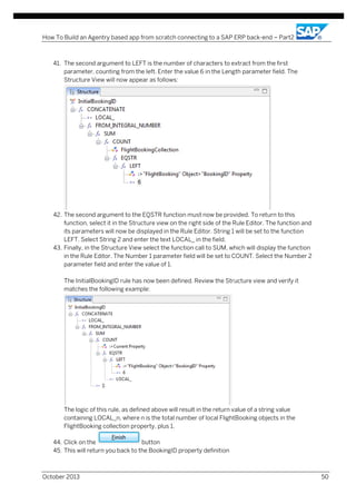 How To Build an Agentry based app from scratch connecting to a SAP ERP back-end – Part2

41. The second argument to LEFT is the number of characters to extract from the first
parameter, counting from the left. Enter the value 6 in the Length parameter field. The
Structure View will now appear as follows:

42. The second argument to the EQSTR function must now be provided. To return to this
function, select it in the Structure view on the right side of the Rule Editor. The function and
its parameters will now be displayed in the Rule Editor. String 1 will be set to the function
LEFT. Select String 2 and enter the text LOCAL_ in the field.
43. Finally, in the Structure View select the function call to SUM, which will display the function
in the Rule Editor. The Number 1 parameter field will be set to COUNT. Select the Number 2
parameter field and enter the value of 1.
The InitialBookingID rule has now been defined. Review the Structure view and verify it
matches the following example:

The logic of this rule, as defined above will result in the return value of a string value
containing LOCAL_n, where n is the total number of local FlightBooking objects in the
FlightBooking collection property, plus 1.
44. Click on the
button
45. This will return you back to the BookingID property definition

October 2013

50

 
