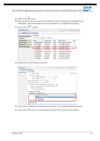How To Build an Agentry based app from scratch connecting to a SAP ERP back-end – Part2

46. Click on the
button
47. Next, we will set the initial values of the fields CarrierID, ConnectionID, FlightDate and
OrderDate, since these values are already available in our FlightSchedule Object
48. Click on the

button

49. Double-click on the Property CarrierID

50. Click on the dropdown for Initial Value and choose “From a different object property”
51. Click on the

October 2013

button next to the Other Property Field, choose Browse Objects

51

 