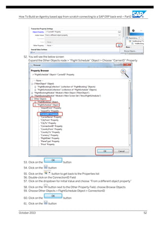 How To Build an Agentry based app from scratch connecting to a SAP ERP back-end – Part2

52. You will see the below screen
Expand the Other Objects node > “Flight Schedule” Object > Choose “CarrierID” Property

53. Click on the
54. Click on the

button
button

55. Click on the
button to get back to the Properties list
56. Double-click on the ConnectionID Field
57. Click on the dropdown for Initial Value and choose “From a different object property”
58. Click on the
button next to the Other Property Field, choose Browse Objects
59. Choose Other Objects > FlightSchedule Object > ConnectionID
60. Click on the
61. Click on the
October 2013

button
button
52

 