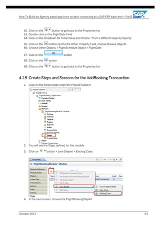 How To Build an Agentry based app from scratch connecting to a SAP ERP back-end – Part2

62. Click on the
button to get back to the Properties list
63. Double-click on the FlightDate Field
64. Click on the dropdown for Initial Value and choose “From a different object property”
65. Click on the
button next to the Other Property Field, choose Browse Objects
66. Choose Other Objects > FlightSchedule Object > FlightDate
67. Click on the
68. Click on the
69. Click on the

button
button
button to get back to the Properties list

4.1.5 Create Steps and Screens for the AddBooking Transaction
1.

Click on the Steps Node under the Project Explorer

2. You will see the Steps defined for this module
3. Click on

button > Java Steplet > Existing Class

4. In the next screen, choose the FlightBookingSteplet

October 2013

53

 