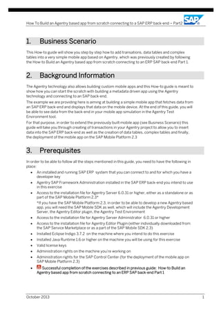 How To Build an Agentry based app from scratch connecting to a SAP ERP back-end – Part2

1.

Business Scenario

This How-to guide will show you step by step how to add transations, data tables and complex
tables into a very simple mobile app based on Agentry, which was previously created by following
the How-to Build an Agentry based app from scratch connecting to an ERP SAP back-end Part 1.

2.

Background Information

The Agentry technology also allows building custom mobile apps and this How-to guide is meant to
show how you can start the scratch with building a metadata driven app using the Agentry
technology and connecting to an SAP back-end.
The example we are providing here is aiming at building a simple mobile app that fetches data from
an SAP ERP back-end and displays that data on the mobile device. At the end of this guide, you will
be able to see data from the back-end in your mobile app simulation in the Agentry Test
Environment tool.
For that purpose, in order to extend the previously built mobile app (see Business Scenario) this
guide will take you through creating of transactions in your Agentry project to allow you to insert
data into the SAP ERP back-end as well as the creation of data tables, complex tables and finally,
the deployment of the mobile app on the SAP Mobile Platform 2.3

3.

Prerequisites

In order to be able to follow all the steps mentioned in this guide, you need to have the following in
place:
•

An installed and running SAP ERP system that you can connect to and for which you have a
developer key

•

Agentry SAP Framework Administration installed in the SAP ERP back-end you intend to use
in this exercise

•

Access to the installation file for Agentry Server 6.0.31 or higher, either as a standalone or as
part of the SAP Mobile Platform 2.3*
*If you have the SAP Mobile Platform 2.3, in order to be able to develop a new Agentry based
app, you will need the SAP Mobile SDK as well, which will include the Agentry Development
Server, the Agentry Editor plugin, the Agentry Test Environment

•

Access to the installation file for Agentry Server Administrator 6.0.31 or higher

•

Access to the installation file for Agentry Editor Plugin (either individually downloaded from
the SAP Service Marketplace or as a part of the SAP Mobile SDK 2.3)

•

Installed Eclipse Indigo 3.7.2 on the machine where you intend to do this exercise

•

Installed Java Runtime 1.6 or higher on the machine you will be using for this exercise

•

Valid license keys

•

Administration rights on the machine you’re working on

•

Administration rights for the SAP Control Center (for the deployment of the mobile app on
SAP Mobile Platform 2.3)

•

Successful completion of the exercises described in previous guide: How-to Build an
Agentry based app from scratch connecting to an ERP SAP back-end Part 1

October 2013

1

 