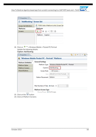 How To Build an Agentry based app from scratch connecting to a SAP ERP back-end – Part2

18. Click on
> Windows Mobile > Pocket PC Portrait
Update the following details:
Caption: Add Booking

19. Click on the
button
20. Click on Platform Screens

October 2013

59

 