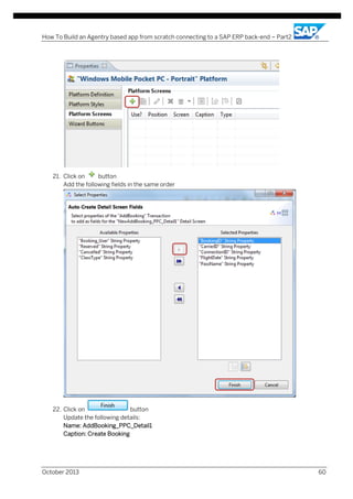 How To Build an Agentry based app from scratch connecting to a SAP ERP back-end – Part2

21. Click on
button
Add the following fields in the same order

22. Click on
button
Update the following details:
Name: AddBooking_PPC_Detail1
Caption: Create Booking

October 2013

60

 