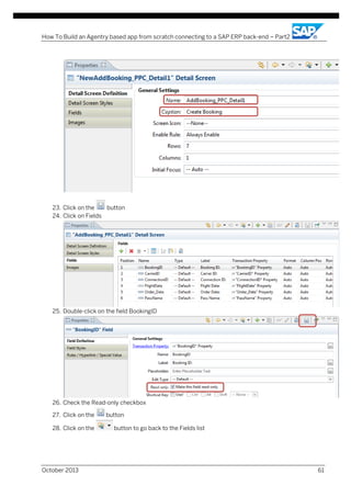 How To Build an Agentry based app from scratch connecting to a SAP ERP back-end – Part2

23. Click on the
button
24. Click on Fields

25. Double-click on the field BookingID

26. Check the Read-only checkbox
27. Click on the
28. Click on the

October 2013

button
button to go back to the Fields list

61

 