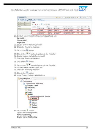 How To Build an Agentry based app from scratch connecting to a SAP ERP back-end – Part2

29. Similarly we will make the following fields as Read-only
CarrierID
ConnectionID
FlightDate
30. Double-click on the field CarrierID
31. Check the Read-only checkbox
32. Click on the

button

33. Click on the
button to go back to the Fields list
34. Double-click on the field ConnectionID
35. Check the Read-only checkbox
36. Click on the

button

37. Click on the
button to go back to the Fields list
38. Double-click on the field FlightDate
39. Check the Read-only checkbox
40. Click on the
button
41. Under Project Explorer, select Actions

42. Click on the
button
Update the following details:
Name: AddBooking
Display Name: Add Booking

October 2013

62

 