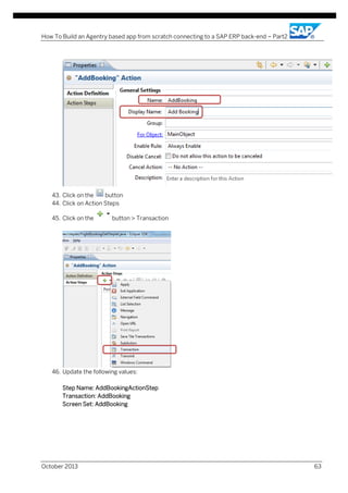 How To Build an Agentry based app from scratch connecting to a SAP ERP back-end – Part2

43. Click on the
button
44. Click on Action Steps
45. Click on the

button > Transaction

46. Update the following values:
Step Name: AddBookingActionStep
Transaction: AddBooking
Screen Set: AddBooking

October 2013

63

 