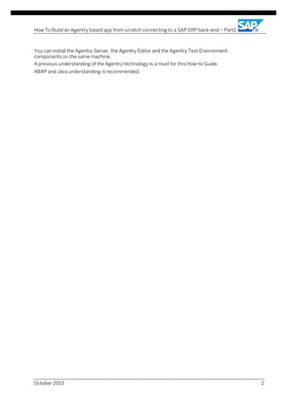 How To Build an Agentry based app from scratch connecting to a SAP ERP back-end – Part2

You can install the Agentry Server, the Agentry Editor and the Agentry Test Environment
components on the same machine.
A previous understanding of the Agentry technology is a must for this How-to Guide.
ABAP and Java understanding is recommended.

October 2013

2

 