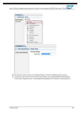 How To Build an Agentry based app from scratch connecting to a SAP ERP back-end – Part2

50. Next we will create a button on the Details Page to invoke the AddBooking Transaction
51. Expand the node Screen Set from the Project Explorer, Expand ShowFlightScheduleDetails
–ScreenSet > Expand Screen > ShowFlightScheduleDetails_PPC_Detail1 > Choose Buttons

October 2013

65

 