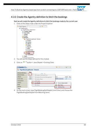 How To Build an Agentry based app from scratch connecting to a SAP ERP back-end – Part2

4.1.6 Create the Agentry definition to fetch the bookings
Next we will create the Agentry definitions to fetch the bookings made by the current user
1.

Click on the Steps node under the Project Explorer

2. You will see the Steps defined for this module
3. Click on

button > Java Steplet > Existing Class

4. On the next screen, type FlightBookingGetSteplet (click Enter) and choose the
FlightBookingGetSteplet from Matching items

October 2013

69

 