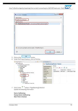 How To Build an Agentry based app from scratch connecting to a SAP ERP back-end – Part2

5. Click on the
button
6. Under the Project Explorer, click on Fetches

7. Click on the
button > FlightBookingCollection
Update the following information
Name: GetBooking
Display Name: GetBooking
Main Fetch: Checked

October 2013

70

 