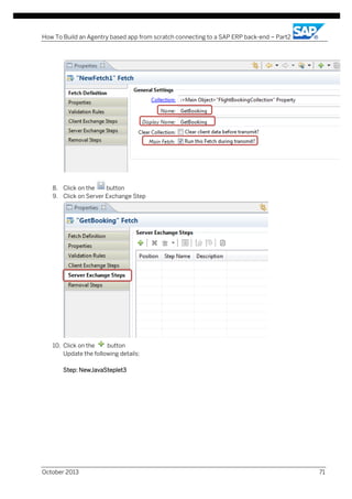 How To Build an Agentry based app from scratch connecting to a SAP ERP back-end – Part2

8. Click on the
button
9. Click on Server Exchange Step

10. Click on the
button
Update the following details:
Step: NewJavaSteplet3

October 2013

71

 