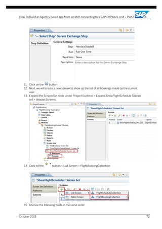 How To Build an Agentry based app from scratch connecting to a SAP ERP back-end – Part2

11. Click on the
button
12. Next, we will create a new screen to show up the list of all bookings made by the current
user
13. Expand the Screen Set node under Project Explorer > Expand ShowFlightSchedule Screen
set > choose Screens

14. Click on the

button > List Screen > FlightBookingCollection

15. Choose the following fields in the same order

October 2013

72

 