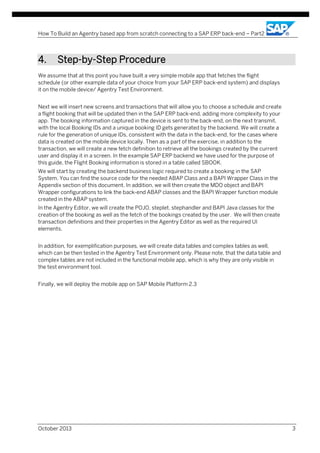 How To Build an Agentry based app from scratch connecting to a SAP ERP back-end – Part2

4.

Step-by-Step Procedure

We assume that at this point you have built a very simple mobile app that fetches the flight
schedule (or other example data of your choice from your SAP ERP back-end system) and displays
it on the mobile device/ Agentry Test Environment.
Next we will insert new screens and transactions that will allow you to choose a schedule and create
a flight booking that will be updated then in the SAP ERP back-end, adding more complexity to your
app. The booking information captured in the device is sent to the back-end, on the next transmit,
with the local Booking IDs and a unique booking ID gets generated by the backend. We will create a
rule for the generation of unique IDs, consistent with the data in the back-end, for the cases where
data is created on the mobile device locally. Then as a part of the exercise, in addition to the
transaction, we will create a new fetch definition to retrieve all the bookings created by the current
user and display it in a screen. In the example SAP ERP backend we have used for the purpose of
this guide, the Flight Booking information is stored in a table called SBOOK.
We will start by creating the backend business logic required to create a booking in the SAP
System. You can find the source code for the needed ABAP Class and a BAPI Wrapper Class in the
Appendix section of this document. In addition, we will then create the MDO object and BAPI
Wrapper configurations to link the back-end ABAP classes and the BAPI Wrapper function module
created in the ABAP system.
In the Agentry Editor, we will create the POJO, steplet, stephandler and BAPI Java classes for the
creation of the booking as well as the fetch of the bookings created by the user. We will then create
transaction definitions and their properties in the Agentry Editor as well as the required UI
elements.
In addition, for exemplification purposes, we will create data tables and complex tables as well,
which can be then tested in the Agentry Test Environment only. Please note, that the data table and
complex tables are not included in the functional mobile app, which is why they are only visible in
the test environment tool.
Finally, we will deploy the mobile app on SAP Mobile Platform 2.3

October 2013

3

 