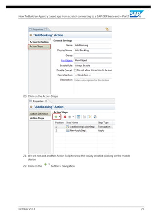 How To Build an Agentry based app from scratch connecting to a SAP ERP back-end – Part2

20. Click on the Action Steps

21. We will not add another Action Step to show the locally created booking on the mobile
device
22. Click on the

October 2013

button > Navigation

75

 