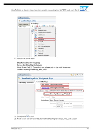How To Build an Agentry based app from scratch connecting to a SAP ERP back-end – Part2

23. Update the below fields:
Step Name: ShowBookingStep
Screen Set: ShowFlightSchedules
Close Screen Set(s): Close all screen sets except for the main screen set
Screen: ShowFlightBookings_PPC_List1

24. Click on the
button
25. Next, we will add a Transmit button to the ShowFlightBookings_PPC_List1 screen

October 2013

76

 