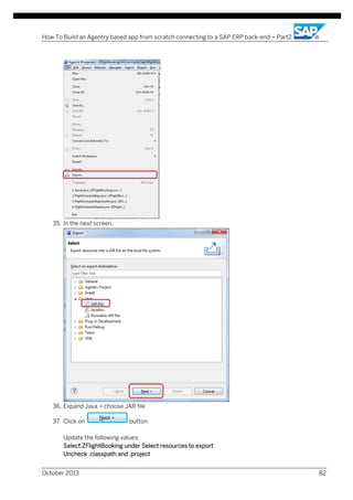 How To Build an Agentry based app from scratch connecting to a SAP ERP back-end – Part2

35. In the next screen,

36. Expand Java > choose JAR file
37. Click on

button

Update the following values:
Select ZFlightBooking under Select resources to export
Uncheck .classpath and .project
October 2013

82

 