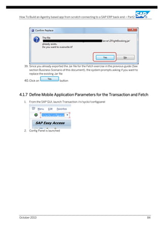 How To Build an Agentry based app from scratch connecting to a SAP ERP back-end – Part2

39. Since you already exported the Jar file for the Fetch exercise in the previous guide (See
section Business Scenario of this document), the system prompts asking if you want to
replace the existing Jar file

40. Click on

button

4.1.7 Define Mobile Application Parameters for the Transaction and Fetch
1.

From the SAP GUI, launch Transaction /n/syclo/configpanel

2. Config Panel is launched

October 2013

84

 