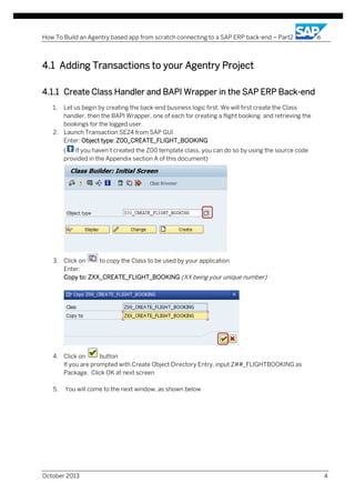 How To Build an Agentry based app from scratch connecting to a SAP ERP back-end – Part2

4.1 Adding Transactions to your Agentry Project
...
Exer cise 1 - Agent ry S erv er Ins tall ation

4.1.1 Create Class Handler and BAPI Wrapper in the SAP ERP Back-end
1.

Let us begin by creating the back-end business logic first. We will first create the Class
handler, then the BAPI Wrapper, one of each for creating a flight booking and retrieving the
bookings for the logged user.
2. Launch Transaction SE24 from SAP GUI
Enter: Object type: Z00_CREATE_FLIGHT_BOOKING
(
If you haven’t created the Z00 template class, you can do so by using the source code
provided in the Appendix section A of this document)

3. Click on
to copy the Class to be used by your application
Enter:
Copy to: ZXX_CREATE_FLIGHT_BOOKING (XX being your unique number)

4. Click on
button
If you are prompted with Create Object Directory Entry, input Z##_FLIGHTBOOKING as
Package. Click OK at next screen
5.

You will come to the next window, as shown below

October 2013

4

 