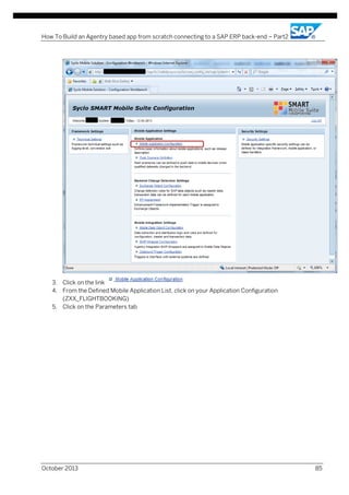 How To Build an Agentry based app from scratch connecting to a SAP ERP back-end – Part2

3. Click on the link
4. From the Defined Mobile Application List, click on your Application Configuration
(ZXX_FLIGHTBOOKING)
5. Click on the Parameters tab

October 2013

85

 