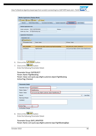 How To Build an Agentry based app from scratch connecting to a SAP ERP back-end – Part2

6. Click on the

button

7. Click on the
button
Enter the following Parameter Detail:
Parameter Group: SAPOBJECT
Param. Name: FlightBooking
Param. Value: com.syclo.sap.sflight.customer.object.FlightBooking
Active Flag: Checked

8. Click on the
button
Enter the following Parameter Detail:
Parameter Group: BAPI_WRAPPER
Param. Name: com.syclo.sap.sflight.customer.bapi.FlightBookingBapi
October 2013

86

 