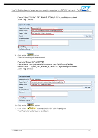 How To Build an Agentry based app from scratch connecting to a SAP ERP back-end – Part2

Param. Value: ZXX_BAPI_CRT_FLIGHT_BOOKING (XX is your Unique number)
Active Flag: Checked

9. Click on the
button
Enter the following Parameter Detail:
Parameter Group: BAPI_WRAPPER
Param. Name: com.syclo.sap.sflight.customer.bapi.FlightBookingGetBapi
Param. Value: ZXX_BAPI_GET_FLIGHT_BOOKING (XX is your Unique number)
Active Flag: Checked

10. Click on the

button

11. Click on the
button to choose the transport request
Your Parameter List should be as follows:

October 2013

87

 
