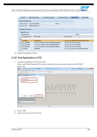 How To Build an Agentry based app from scratch connecting to a SAP ERP back-end – Part2

12. Restart the Agentry Server

4.1.8 Test Application in ATE
1.

Launch the Agentry Test Environment
Enter UserID and Password (the same credentials you would use to log into the SAP ERP
back-end)

2. Click on OK
3. Choose your server from the list

October 2013

88

 