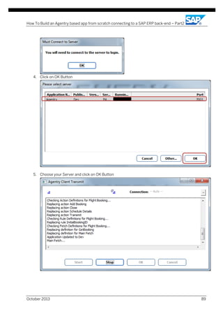 How To Build an Agentry based app from scratch connecting to a SAP ERP back-end – Part2

4. Click on OK Button

5. Choose your Server and click on OK Button

October 2013

89

 